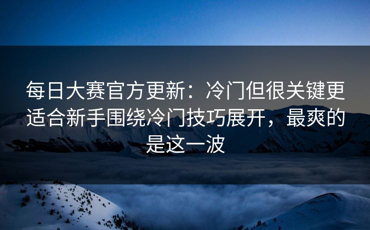 每日大赛官方更新：冷门但很关键更适合新手围绕冷门技巧展开，最爽的是这一波