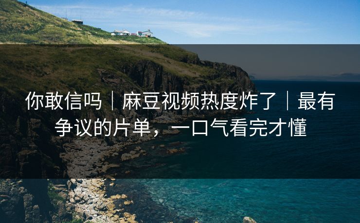 你敢信吗｜麻豆视频热度炸了｜最有争议的片单，一口气看完才懂