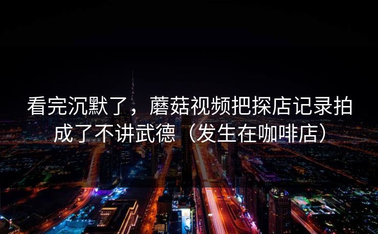 看完沉默了，蘑菇视频把探店记录拍成了不讲武德（发生在咖啡店）