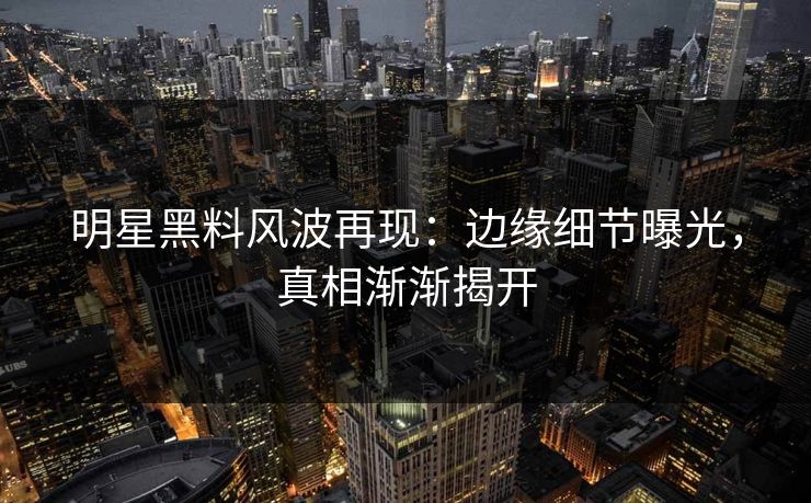 明星黑料风波再现：边缘细节曝光，真相渐渐揭开